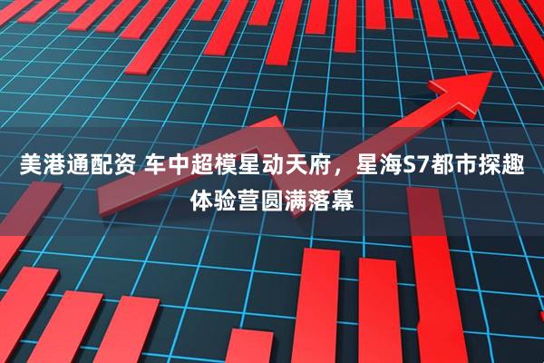 美港通配资 车中超模星动天府，星海S7都市探趣体验营圆满落幕