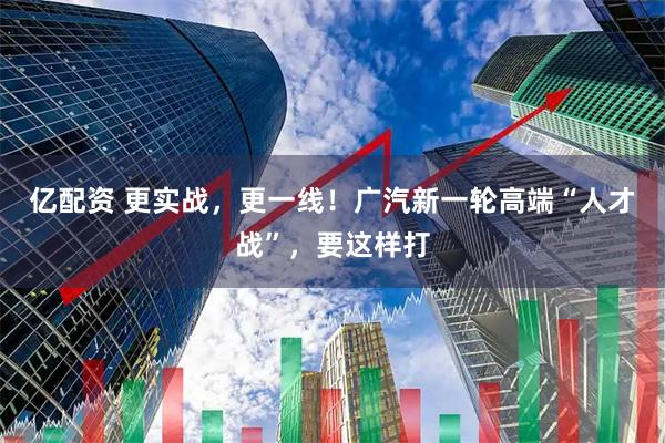 亿配资 更实战，更一线！广汽新一轮高端“人才战”，要这样打