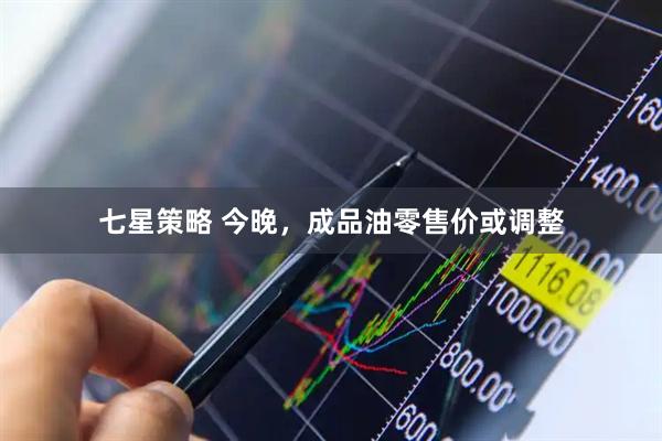 七星策略 今晚，成品油零售价或调整