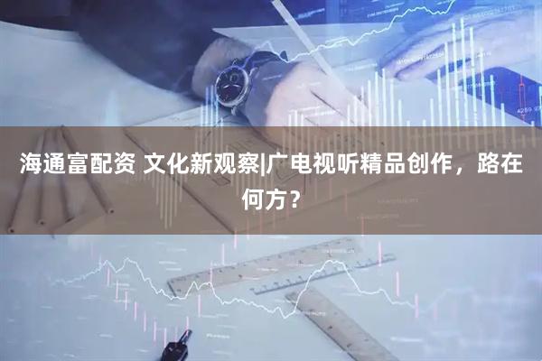 海通富配资 文化新观察|广电视听精品创作，路在何方？