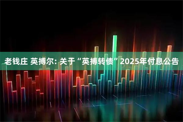 老钱庄 英搏尔: 关于“英搏转债”2025年付息公告