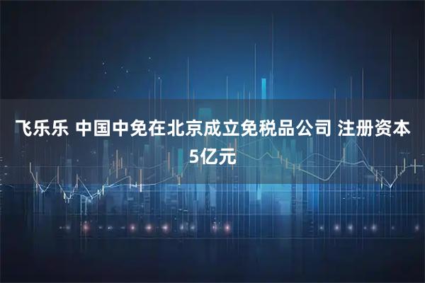 飞乐乐 中国中免在北京成立免税品公司 注册资本5亿元
