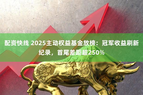配资快线 2025主动权益基金放榜：冠军收益刷新纪录，首尾差距超250%