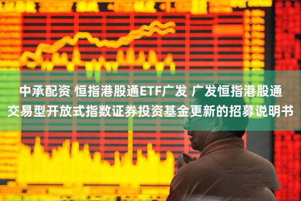 中承配资 恒指港股通ETF广发 广发恒指港股通交易型开放式指数证券投资基金更新的招募说明书