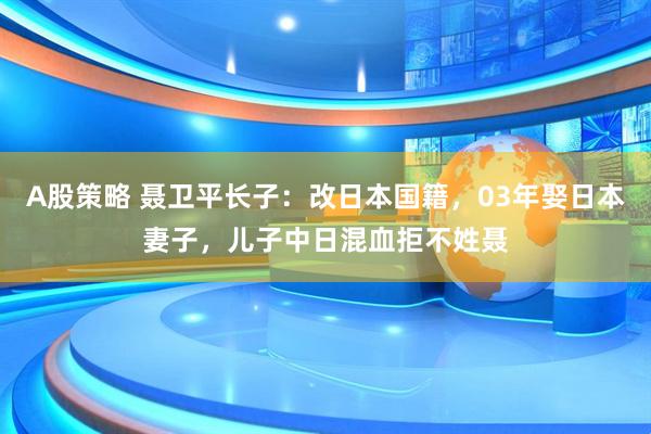 A股策略 聂卫平长子：改日本国籍，03年娶日本妻子，儿子中日混血拒不姓聂
