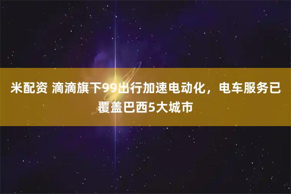 米配资 滴滴旗下99出行加速电动化，电车服务已覆盖巴西5大城市