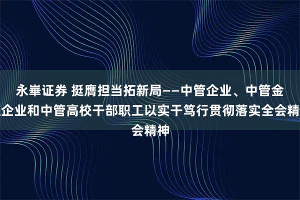 永崋证券 挺膺担当拓新局——中管企业、中管金融企业和中管高校干部职工以实干笃行贯彻落实全会精神