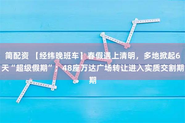 简配资 【经纬晚班车】春假遇上清明，多地掀起6天“超级假期”；48座万达广场转让进入实质交割期