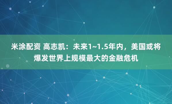 米涂配资 高志凯：未来1~1.5年内，美国或将爆发世界上规模最大的金融危机